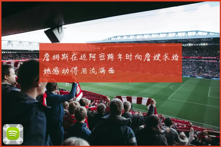 詹姆斯在迈阿密跨年时向詹嫂求婚她感动得泪流满面