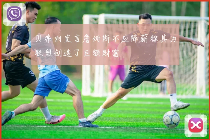 贝弗利直言詹姆斯不应降薪称其为联盟创造了巨额财富