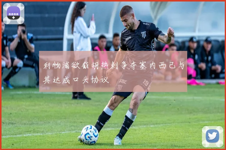 利物浦欲截胡热刺争夺塞内西已与其达成口头协议