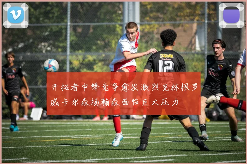 开拓者中锋竞争愈发激烈克林根罗威卡尔森杨瀚森面临巨大压力