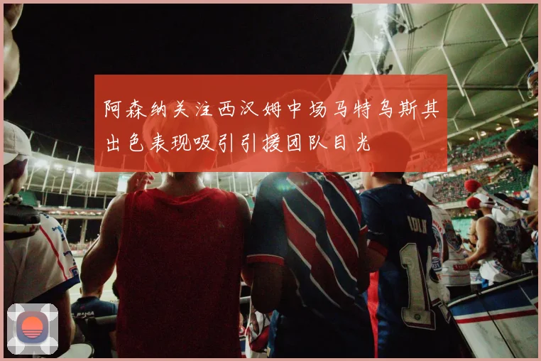 阿森纳关注西汉姆中场马特乌斯其出色表现吸引引援团队目光