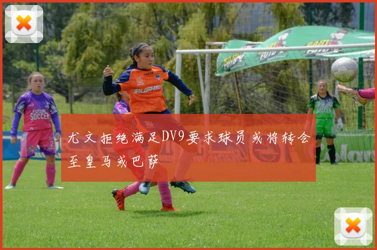 尤文拒绝满足DV9要求球员或将转会至皇马或巴萨