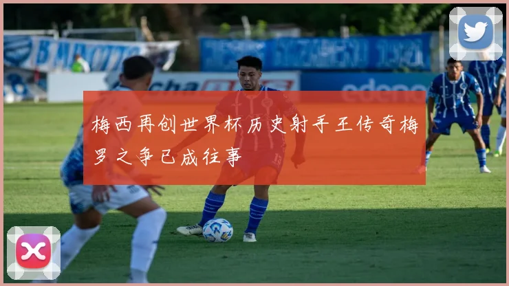 梅西再创世界杯历史射手王传奇梅罗之争已成往事