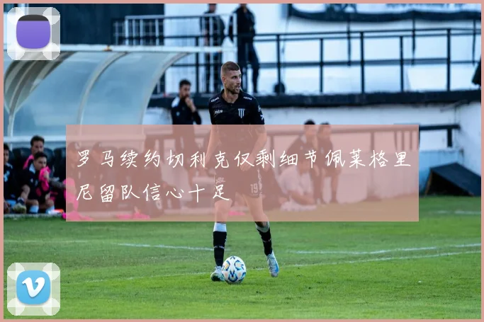 罗马续约切利克仅剩细节佩莱格里尼留队信心十足