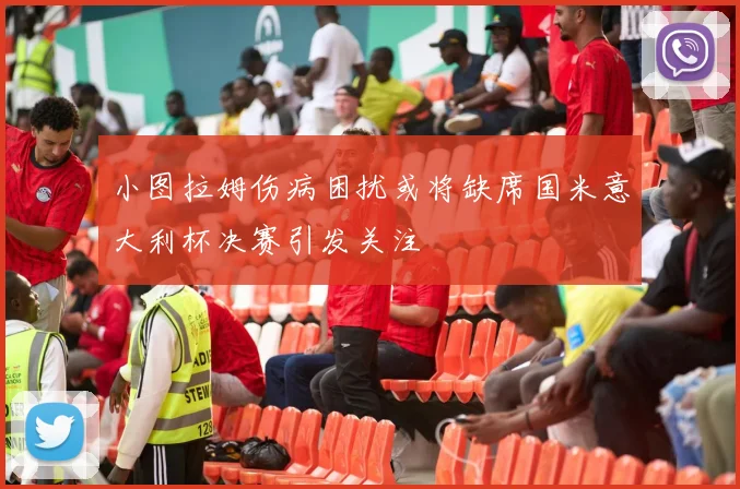 小图拉姆伤病困扰或将缺席国米意大利杯决赛引发关注
